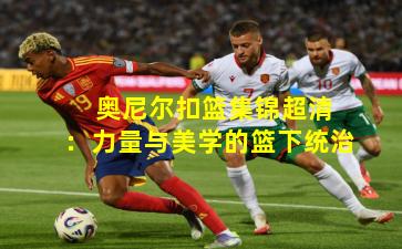  奥尼尔扣篮集锦超清：力量与美学的篮下统治