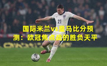 国际米兰vs皇马比分预测：欧冠焦点战的胜负天平