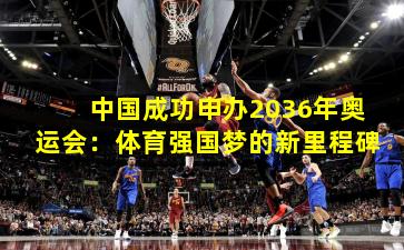 中国成功申办2036年奥运会:体育强国梦的新里程碑
