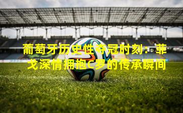 葡萄牙历史性夺冠时刻：菲戈深情拥抱C罗的传承瞬间