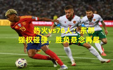 热火vs76人：东部强权碰撞，胜负悬念再起